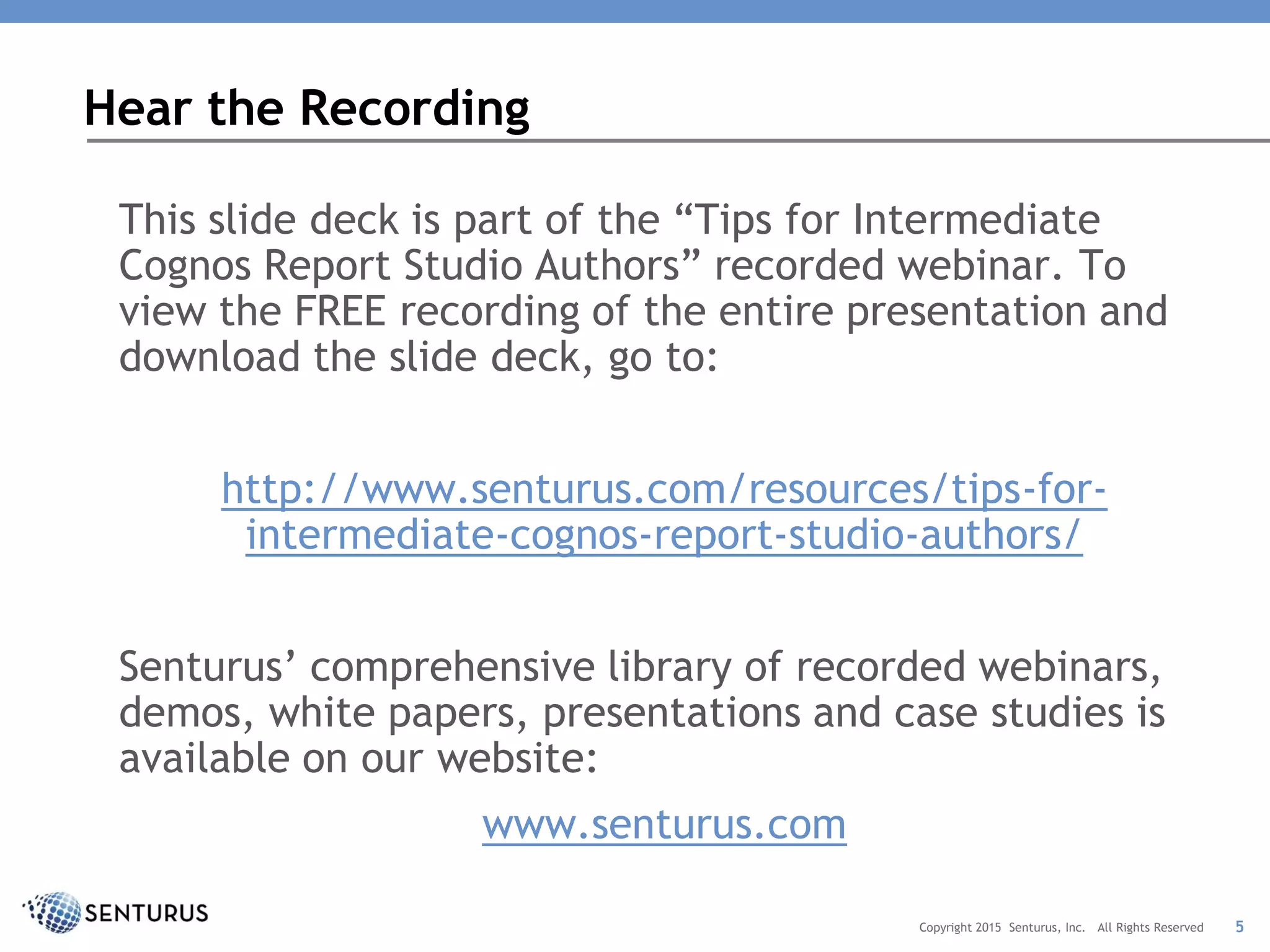 This slide deck is part of the “Tips for Intermediate
Cognos Report Studio Authors” recorded webinar. To
view the FREE recording of the entire presentation and
download the slide deck, go to:
http://www.senturus.com/resources/tips-for-
intermediate-cognos-report-studio-authors/
Senturus’ comprehensive library of recorded webinars,
demos, white papers, presentations and case studies is
available on our website:
www.senturus.com
Hear the Recording
5Copyright 2015 Senturus, Inc. All Rights Reserved
 