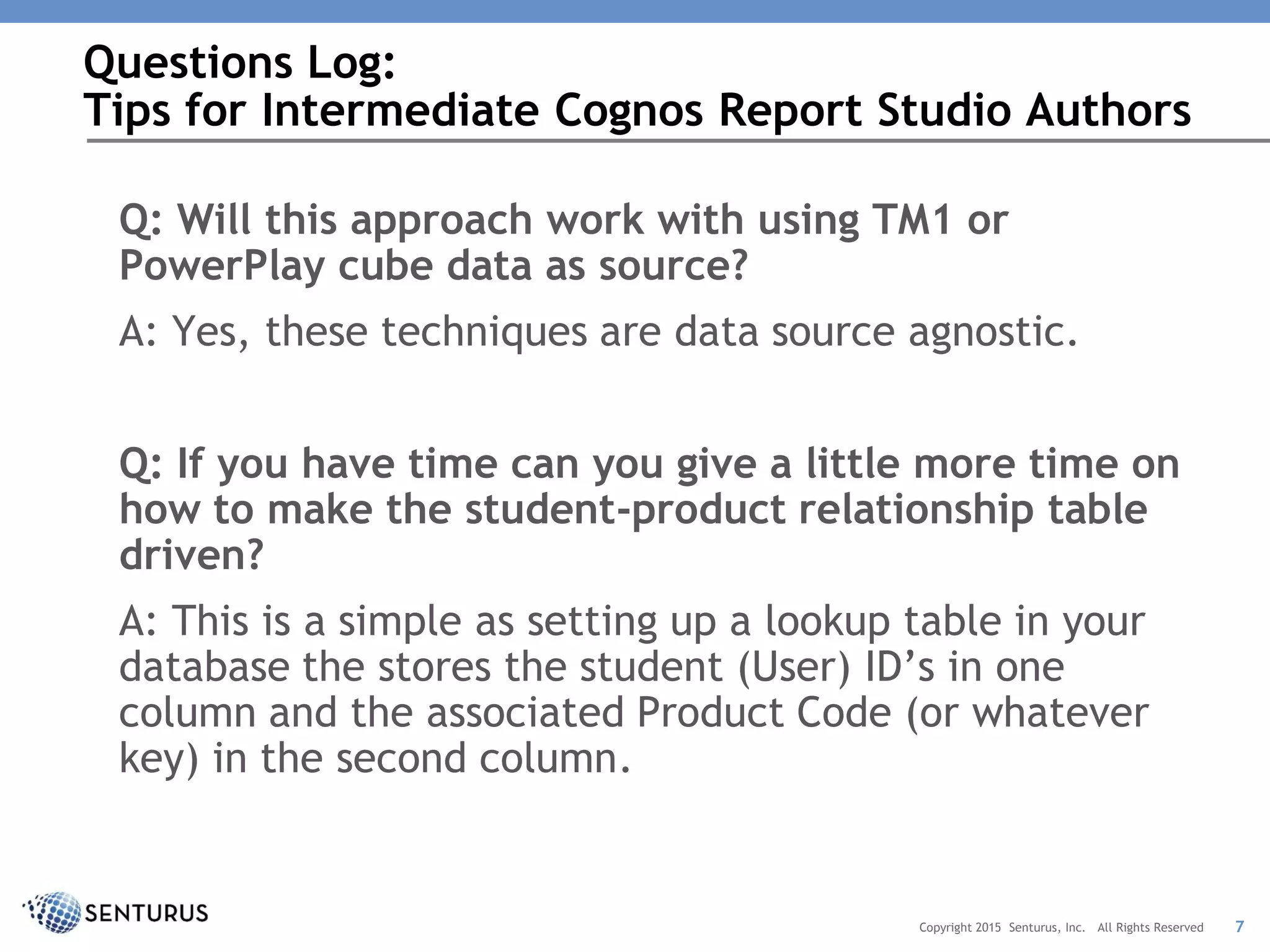 Q: Will this approach work with using TM1 or
PowerPlay cube data as source?
A: Yes, these techniques are data source agnostic.
Q: If you have time can you give a little more time on
how to make the student-product relationship table
driven?
A: This is a simple as setting up a lookup table in your
database the stores the student (User) ID’s in one
column and the associated Product Code (or whatever
key) in the second column.
Questions Log:
Tips for Intermediate Cognos Report Studio Authors
7Copyright 2015 Senturus, Inc. All Rights Reserved
 