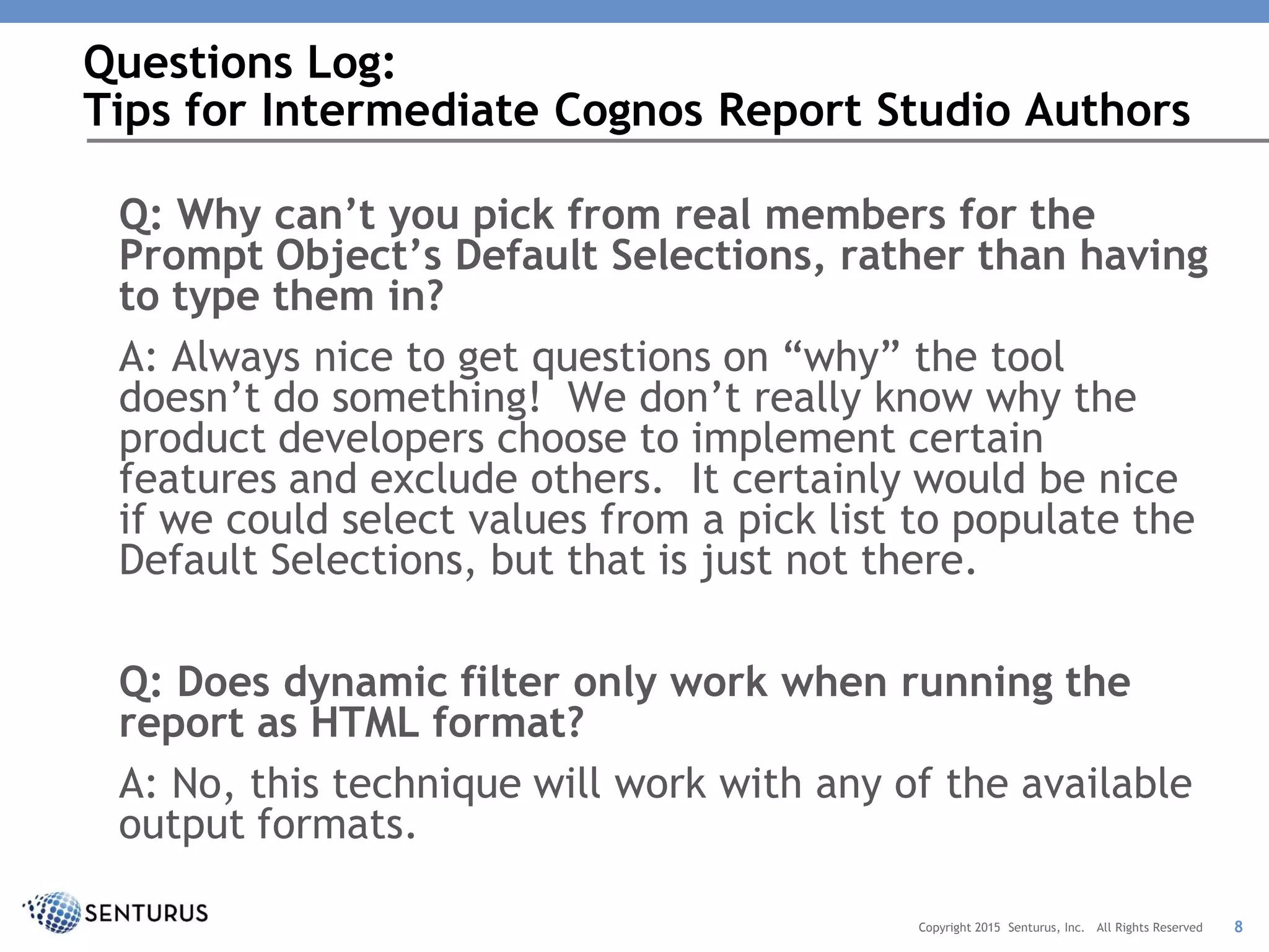 Q: Why can’t you pick from real members for the
Prompt Object’s Default Selections, rather than having
to type them in?
A: Always nice to get questions on “why” the tool
doesn’t do something! We don’t really know why the
product developers choose to implement certain
features and exclude others. It certainly would be nice
if we could select values from a pick list to populate the
Default Selections, but that is just not there.
Q: Does dynamic filter only work when running the
report as HTML format?
A: No, this technique will work with any of the available
output formats.
Questions Log:
Tips for Intermediate Cognos Report Studio Authors
8Copyright 2015 Senturus, Inc. All Rights Reserved
 