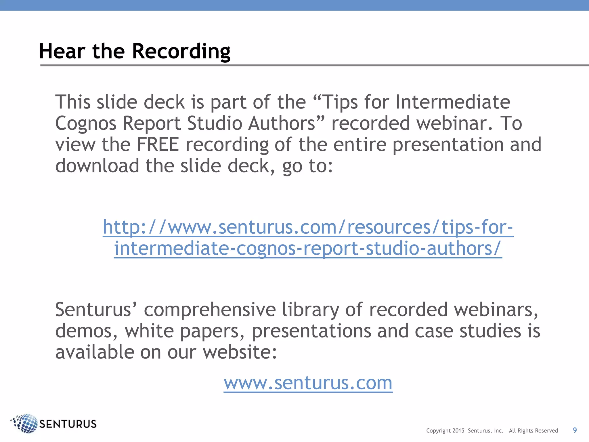 This slide deck is part of the “Tips for Intermediate
Cognos Report Studio Authors” recorded webinar. To
view the FREE recording of the entire presentation and
download the slide deck, go to:
http://www.senturus.com/resources/tips-for-
intermediate-cognos-report-studio-authors/
Senturus’ comprehensive library of recorded webinars,
demos, white papers, presentations and case studies is
available on our website:
www.senturus.com
Hear the Recording
9Copyright 2015 Senturus, Inc. All Rights Reserved
 