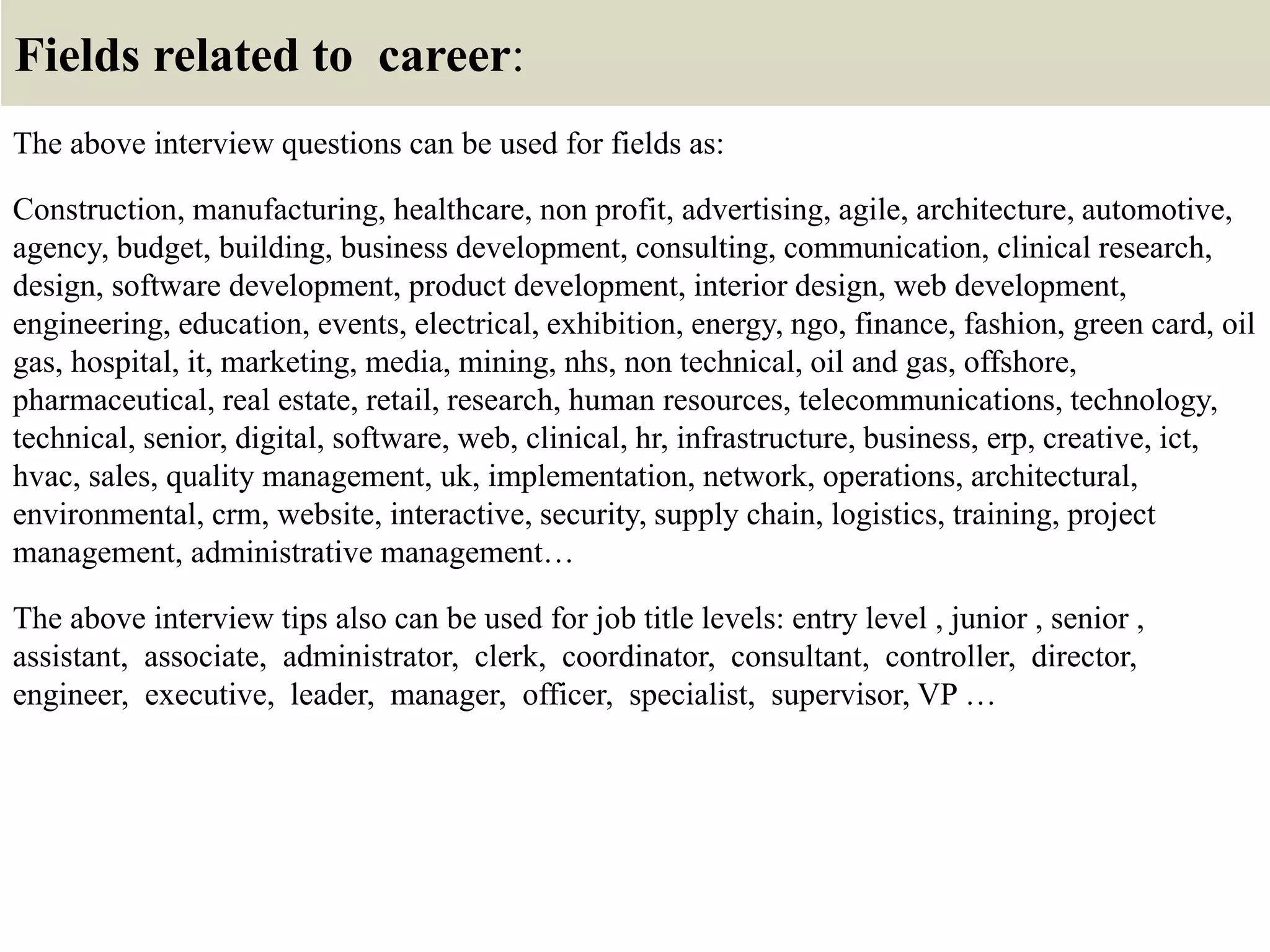 Fields related to career:
The above interview questions can be used for fields as:
Construction, manufacturing, healthcare, non profit, advertising, agile, architecture, automotive,
agency, budget, building, business development, consulting, communication, clinical research,
design, software development, product development, interior design, web development,
engineering, education, events, electrical, exhibition, energy, ngo, finance, fashion, green card, oil
gas, hospital, it, marketing, media, mining, nhs, non technical, oil and gas, offshore,
pharmaceutical, real estate, retail, research, human resources, telecommunications, technology,
technical, senior, digital, software, web, clinical, hr, infrastructure, business, erp, creative, ict,
hvac, sales, quality management, uk, implementation, network, operations, architectural,
environmental, crm, website, interactive, security, supply chain, logistics, training, project
management, administrative management…
The above interview tips also can be used for job title levels: entry level , junior , senior ,
assistant, associate, administrator, clerk, coordinator, consultant, controller, director,
engineer, executive, leader, manager, officer, specialist, supervisor, VP …
 