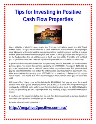 Tips for Investing in Positive
          Cash Flow Properties



Here's a big hint of what this means to you. Your financing options have moved from Wall Street
to Main Street. Take your local banker out to lunch and nurture that relationship. You're going to
need it because while you're building your commercial real estate investment portfolio in a down
market, you'll need to borrow money to grow your wealth. If you buy for cash flow and you focus
on the fundamentals, the exit will take care of itself, your deal will be financible, and you'll get
your original investment back more quickly-something everyone's concerned about these days.

A quick look at the math will demonstrate that purchasing for cash flow works. Let's start with the
purchase price. You decide to purchase a property for $1,000,000. You deposit $250,000 as
your down payment and earn a 10% cash on cash return on your investment. This investment will
pay you $25,000 in the first year and as the rent increases, so will your cash on cash return. Plus,
while you're holding the property, your $750,000 loan is amortizing or being reduced by your
rental income. This means that you're recovering your down payment while you pay down the
debt.

At the end of the 10 years, you sell the building for $1,000,000. That may not seem like a great
deal to some, but if you've already recovered your $250,000 in cash flow and paid down your
mortgage by $100,000, you're walking away from the closing with a check for $350,000 plus the
$250,000 you already got back. My simple math may be wrong, but you more than doubled your
money.

If you focus on the fundamentals first, buy for cash flow. Empires are built on durable, long-term
cash flows. Once you have that in place, go out and play.

For more information visit below link: -


http://negative2positive.com.au/
 
