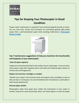 Tips for Keeping Your Photocopier in Good
Condition
Proper copier maintenance is essential if your business depends heavily on them.
You can save time, money and frustration by consistently getting high-quality
copies from a well-maintained copier while avoiding malfunctions. Photocopier
Rental in Dubai
Top 7 maintenance suggestions to help you maximize the functionality
and longevity of your photocopier:
Clean the glass regularly:
Images are scanned and printed on the surface of your copier glass. To ensure clear,
sharp copies, wipe them regularly with a soft cloth and moderate glass cleaner to
remove dust and fingerprints.
Replace ink and toner cartridges as needed:
Monitor your copier's ink and toner levels and replace toner cartridges as soon as
they are low or running low. As recommended by the manufacturer, avoid spills or
leaks during replacement.
Remove paper quickly:
Photocopiers often have paper jams. Follow the instructions in your copier or
monitor manual for quick processing. Never use sharp objects or push the paper
 