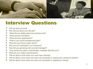 Interview Questions Tell me about yourself Why did you leave your last job?   What did you dislike about your previous job?   What are your strengths? What are your weaknesses? What is your work/management style? What are your future career plans? Why are you interested in our company? How did you get along with your last manager? How would your peers, subordinates, manager describe you?  What are your salary requirements? Tell me about a time when your work was criticized. Tell me about a time when you were not successful in coping with a pressure situation. Tell me about a time when you were not successful in adapting to change. 