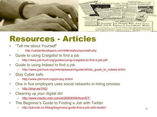 Resources - Articles “ Tell me about Yourself”  http://careerdevelopers.com/tellmeaboutyourself.php Guide to using Craigslist to find a job  http://www.job-hunt.org/guides/using-craigslist-to-find-a-job.pdf Guide to using Indeed to find a job http://www.job-hunt.org/onlinejobsearchguide/article_guide_to_indeed.shtml Stay Cyber safe http://www.job-hunt.org/privacy.shtml One in five employers uses social networks in hiring process http://shar.es/1h0J Cleaning up your digital dirt http://www.msnbc.msn.com/id/26904049/from/ET/ The Beginner’s Guide to Finding a Job with Twitter http://jobmob.co.il/blog/beginners-guide-find-a-job-with-twitter/ 