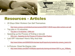 Resources - Articles 20 Ways Older Workers Can Sell Themselves “ http://www.usnews.com/articles/business/careers/2008/11/26/20-ways-older-workers-can-sell-themselves.html Top jobs in 10 industries Top jobs in 10 industries - CNN.com Speeding up the Process of finding a new job WSJ.com - Speeding Up the Process of Finding a New Position Laid Off? Volunteer! Here's Why And How http://www.forbes.com/2009/02/24/volunteer-layoff-opportunity-leadership-careers_basics.html?partner=email   In Pictures: Great No-Degree Jobs  http://www.forbes.com/2007/10/09/jobs-opportunity-training-ent-dream1007-cx_ee_1009jobs_slide_2.html?partner=email   