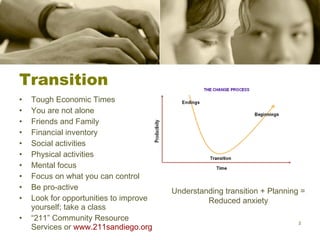 Transition Tough Economic Times You are not alone Friends and Family Financial inventory Social activities Physical activities Mental focus Focus on what you can control Be pro-active Look for opportunities to improve yourself; take a class “ 211” Community Resource Services or  www.211sandiego.org Understanding transition + Planning = Reduced anxiety 