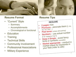 Resume Format “ Current” Style Summary Accomplishments Chronological or functional Education Training Technical Skills Community Involvement Professional Associations Military Experience Resume Tips RESUME 2 pages  max Pronouns  - eliminate them ( I, me, my, our, their…) Past tense  (unless still working) Numbers   – use actual number ( “10” instead of “ten” )  Keep it Simple  - avoid fancy fonts or symbols  (scanable) Market appropriate  - conduct a market check for keywords in your field (refer to ads) 