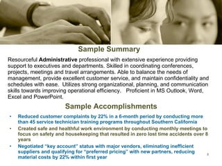 Sample Summary Resourceful  Administrative  professional with extensive experience providing support to executives and departments. Skilled in coordinating conferences, projects, meetings and travel arrangements. Able to balance the needs of management, provide excellent customer service, and maintain confidentiality and schedules with ease.  Utilizes strong organizational, planning, and communication skills towards improving operational efficiency.  Proficient in MS Outlook, Word, Excel and PowerPoint. Sample Accomplishments Reduced customer complaints by 22% in a 6-month period by conducting more than 45 service technician training programs throughout Southern California Created safe and healthful work environment by conducting monthly meetings to focus on safety and housekeeping that resulted in zero lost time accidents over 8 years Negotiated “key account” status with major vendors, eliminating inefficient suppliers and qualifying for “preferred pricing” with new partners, reducing material costs by 22% within first year 