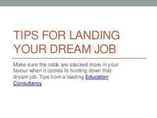 TIPS FOR LANDING
YOUR DREAM JOB
Make sure the odds are stacked more in your
favour when it comes to hunting down that
dream job. Tips from a leading Education
Consultancy
 