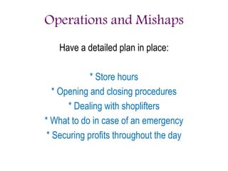 Operations and Mishaps
Have a detailed plan in place:
* Store hours
* Opening and closing procedures
* Dealing with shoplifters
* What to do in case of an emergency
* Securing profits throughout the day
 