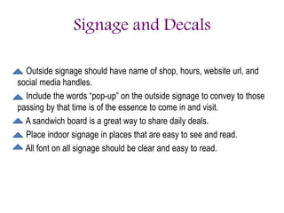 Signage and Decals
Outside signage should have name of shop, hours, website url, and
social media handles.
Include the words “pop-up” on the outside signage to convey to those
passing by that time is of the essence to come in and visit.
A sandwich board is a great way to share daily deals.
Place indoor signage in places that are easy to see and read.
All font on all signage should be clear and easy to read.
 