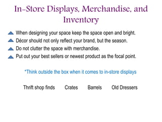 In-Store Displays, Merchandise, and
Inventory
When designing your space keep the space open and bright.
Décor should not only reflect your brand, but the season.
Do not clutter the space with merchandise.
Put out your best sellers or newest product as the focal point.
*Think outside the box when it comes to in-store displays
Thrift shop finds Crates Barrels Old Dressers
 