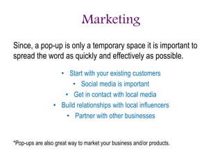 Marketing
Since, a pop-up is only a temporary space it is important to
spread the word as quickly and effectively as possible.
• Start with your existing customers
• Social media is important
• Get in contact with local media
• Build relationships with local influencers
• Partner with other businesses
*Pop-ups are also great way to market your business and/or products.
 