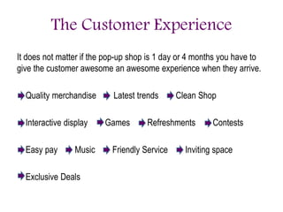 The Customer Experience
It does not matter if the pop-up shop is 1 day or 4 months you have to
give the customer awesome an awesome experience when they arrive.
Quality merchandise Latest trends Clean Shop
Interactive display Games Refreshments Contests
Easy pay Music Friendly Service Inviting space
Exclusive Deals
 