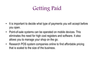Getting Paid
• It is important to decide what type of payments you will accept before
you open.
• Point-of-sale systems can be operated on mobile devices. This
eliminates the need for high cost registers and software. It also
allows you to manage your shop on the go.
• Research POS system companies online to find affordable pricing
that is scaled to the size of the business.
 