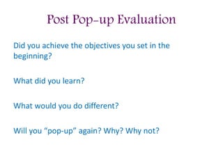 Post Pop-up Evaluation
Did you achieve the objectives you set in the
beginning?
What did you learn?
What would you do different?
Will you “pop-up” again? Why? Why not?
 