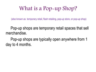 What is a Pop-up Shop?
(also known as temporary retail, flash retailing, pop-up store, or pop-up shop)
Pop-up shops are temporary retail spaces that sell
merchandise.
Pop-up shops are typically open anywhere from 1
day to 4 months.
 