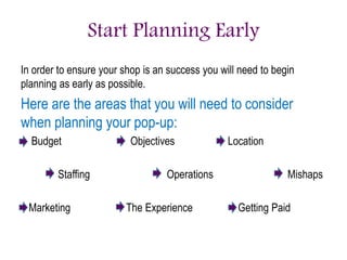 Start Planning Early
In order to ensure your shop is an success you will need to begin
planning as early as possible.
Here are the areas that you will need to consider
when planning your pop-up:
Budget Objectives Location
Staffing Operations Mishaps
Marketing The Experience Getting Paid
 