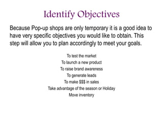 Identify Objectives
Because Pop-up shops are only temporary it is a good idea to
have very specific objectives you would like to obtain. This
step will allow you to plan accordingly to meet your goals.
To test the market
To launch a new product
To raise brand awareness
To generate leads
To make $$$ in sales
Take advantage of the season or Holiday
Move inventory
 