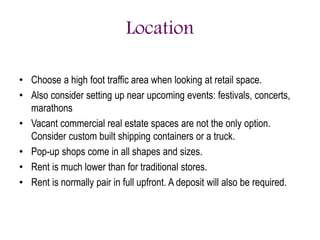 Location
• Choose a high foot traffic area when looking at retail space.
• Also consider setting up near upcoming events: festivals, concerts,
marathons
• Vacant commercial real estate spaces are not the only option.
Consider custom built shipping containers or a truck.
• Pop-up shops come in all shapes and sizes.
• Rent is much lower than for traditional stores.
• Rent is normally pair in full upfront. A deposit will also be required.
 