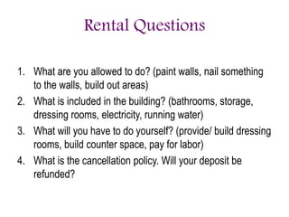 Rental Questions
1. What are you allowed to do? (paint walls, nail something
to the walls, build out areas)
2. What is included in the building? (bathrooms, storage,
dressing rooms, electricity, running water)
3. What will you have to do yourself? (provide/ build dressing
rooms, build counter space, pay for labor)
4. What is the cancellation policy. Will your deposit be
refunded?
 