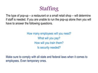 Staffing
The type of pop-up – a restaurant or a small retail shop – will determine
if staff is needed. If you are unable to run the pop-up alone then you will
have to answer the following questions.
How many employees will you need?
What will you pay?
How will you train them?
Is security needed?
Make sure to comply with all state and federal laws when it comes to
employees. Even temporary ones.
 