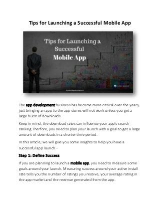 Tips for Launching a Successful Mobile App
The app development business has become more critical over the years,
just bringing an app to the app stores will not work unless you get a
large burst of downloads.
Keep in mind, the download rates can influence your app’s search
ranking.Therfore, you need to plan your launch with a goal to get a large
amount of downloads in a shorter time period.
In this article, we will give you some insights to help you have a
successful app launch –
Step 1: Define Success
If you are planning to launch a mobile app, you need to measure some
goals around your launch. Measuring success around your active install
rate tells you the number of ratings you receive, your average rating in
the app market and the revenue generated from the app.
 