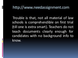 http://www.needassignment.com
Trouble is that, not all material of law
schools is comprehendible on first trial
(till one is extra smart). Teachers do not
teach documents clearly enough for
candidates with no background info to
know.
 