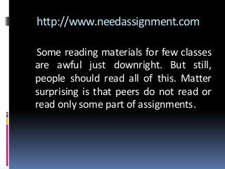 http://www.needassignment.com
Some reading materials for few classes
are awful just downright. But still,
people should read all of this. Matter
surprising is that peers do not read or
read only some part of assignments.
 