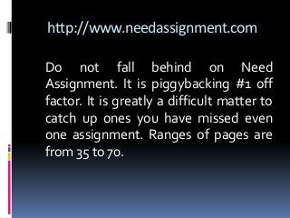 http://www.needassignment.com
Do not fall behind on Need
Assignment. It is piggybacking #1 off
factor. It is greatly a difficult matter to
catch up ones you have missed even
one assignment. Ranges of pages are
from 35 to 70.
 