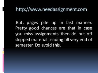 http://www.needassignment.com
But, pages pile up in fast manner.
Pretty good chances are that in case
you miss assignments then do put off
skipped material reading till very end of
semester. Do avoid this.
 