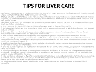 TIPS FOR LIVER CARE
Liver is a very important organ of the digestive system. You need to give proper attention to liver health so that it functions optimally.
Employ healthy lifestyle practices that promote good liver health.
The liver is located under the ribcage on the right side. Its main function is to purify the blood and filter harmful chemicals made in
your body. The liver produces bile that assists in breaking down fat from food. Additionally, it stores glucose which is required for a
swift boost of energy.
Taking care of your liver is not complicated and all it requires is simple lifestyle practices that need to be followed religiously. Some
simple tips for liver care include:
1. Have a balanced diet that is rich in fiber as it helps to keep your weight in check and liver healthy.
2. It is imperative to include any form of exercise on a daily basis to prevent conditions such as NAFLD (Non-Alcoholic Fatty Disease)
and Liver Cirrhosis.
3. Certain painkillers and cholesterol drugs can occasionally cause problems with the liver. Always take care that you do not
excessively consume cold medicines and prescription pain medicines.
4. Have alcohol in moderation as excessive alcohol consumption damages liver cells and causes inflammation in the liver.
5. It is essential to get vaccinated against Hepatitis A and B. Both of these are viral infections of the liver and can be contracted
through different sources. While Hepatitis A spreads from contaminated water and food; sexual contact and contaminated blood and
needles are the source of Hepatitis B.
6. Avoid going overboard with supplements that are available in traditional or modern medicine. Over-supplementation can cause
irreversible liver damage and inflammation.
7. Over-the-counter weight loss pills might consist of ingredients that are harmful for the liver. So, always consult your doctor before
taking any such pills.
8. Protect yourself against Hepatitis C as currently there is no vaccine available for it. Unsafe sex and sharing of needles, razors or
personal care items where there is a chance of blood-to-blood contact are the major causes of Hepatitis C. If you have doubts, its
crucial to get yourself tested for the same.
9. Fatty liver disease gets triggered if you have a combination of health issues such as obesity, diabetes, high blood pressure and high
cholesterol. Prevent liver damage by keeping all these factors under check. Regularly visit your specialist doctor so that any liver
disease can be detected at an early stage and treated appropriately.
10. Cigarette smoking is linked with the development of liver cancer. Therefore, cut down on smoking or better get rid of it
completely.
 