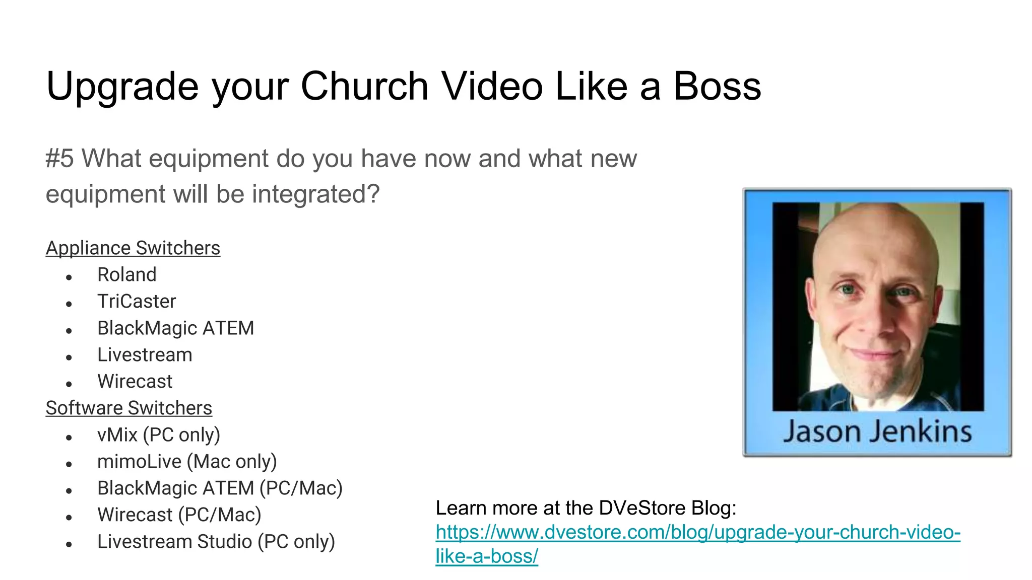 Upgrade your Church Video Like a Boss
#5 What equipment do you have now and what new
equipment will be integrated?
Appliance Switchers
● Roland
● TriCaster
● BlackMagic ATEM
● Livestream
● Wirecast
Software Switchers
● vMix (PC only)
● mimoLive (Mac only)
● BlackMagic ATEM (PC/Mac)
● Wirecast (PC/Mac)
● Livestream Studio (PC only)
Learn more at the DVeStore Blog:
https://www.dvestore.com/blog/upgrade-your-church-video-
like-a-boss/
 