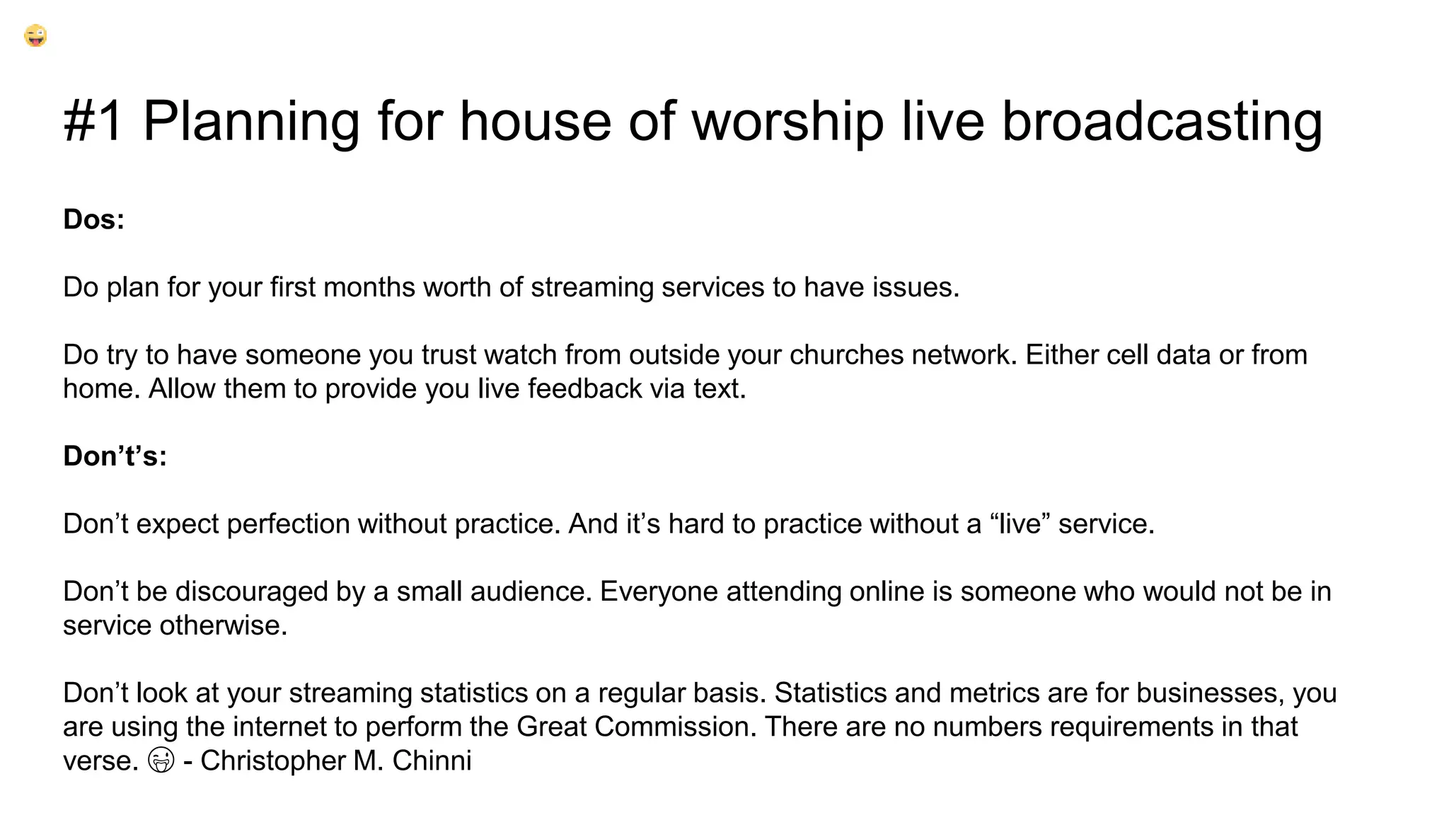 #1 Planning for house of worship live broadcasting
Dos:
Do plan for your first months worth of streaming services to have issues.
Do try to have someone you trust watch from outside your churches network. Either cell data or from
home. Allow them to provide you live feedback via text.
Don’t’s:
Don’t expect perfection without practice. And it’s hard to practice without a “live” service.
Don’t be discouraged by a small audience. Everyone attending online is someone who would not be in
service otherwise.
Don’t look at your streaming statistics on a regular basis. Statistics and metrics are for businesses, you
are using the internet to perform the Great Commission. There are no numbers requirements in that
verse. 😜 - Christopher M. Chinni
 