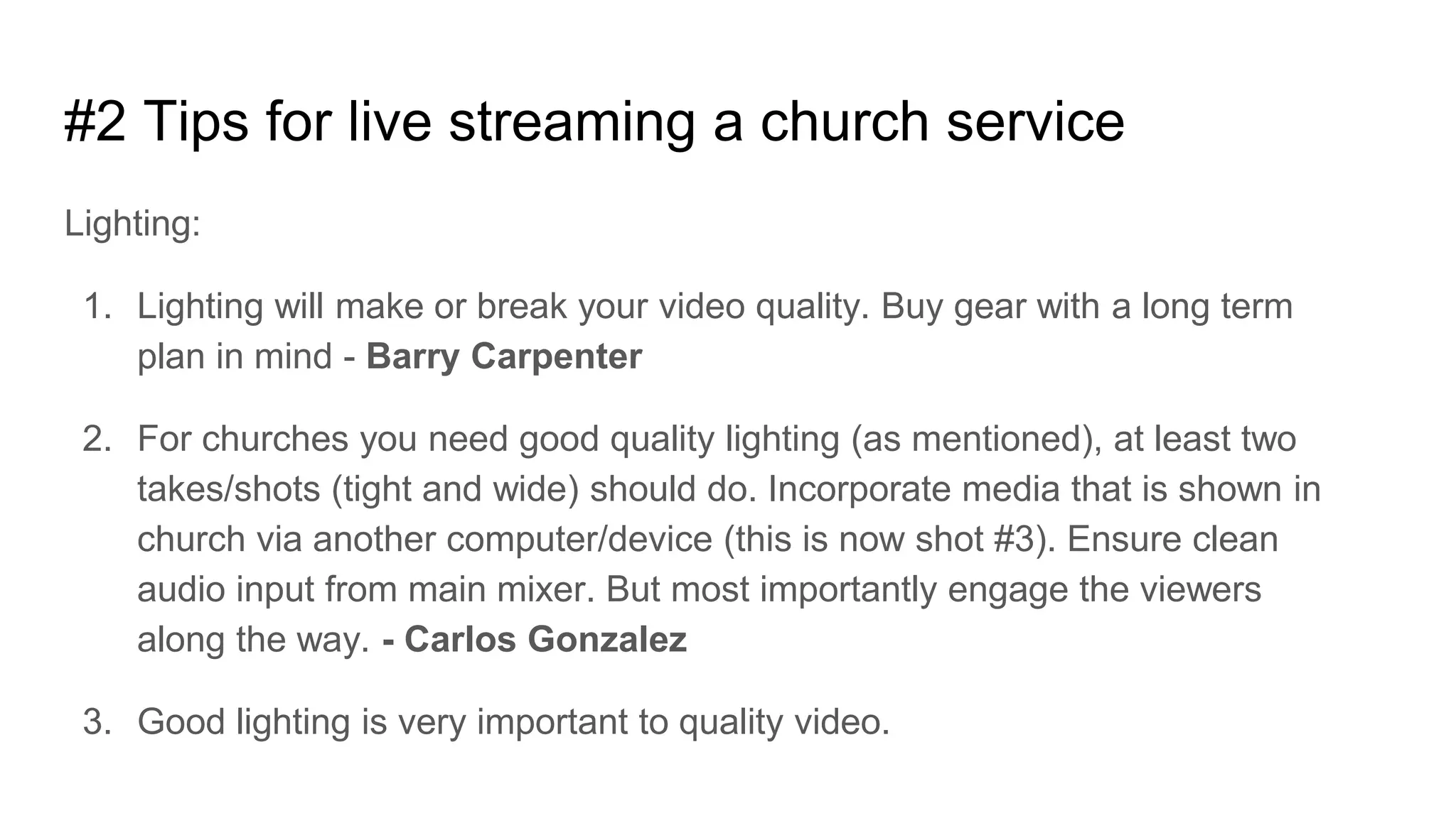 #2 Tips for live streaming a church service
Lighting:
1. Lighting will make or break your video quality. Buy gear with a long term
plan in mind - Barry Carpenter
2. For churches you need good quality lighting (as mentioned), at least two
takes/shots (tight and wide) should do. Incorporate media that is shown in
church via another computer/device (this is now shot #3). Ensure clean
audio input from main mixer. But most importantly engage the viewers
along the way. - Carlos Gonzalez
3. Good lighting is very important to quality video.
 
