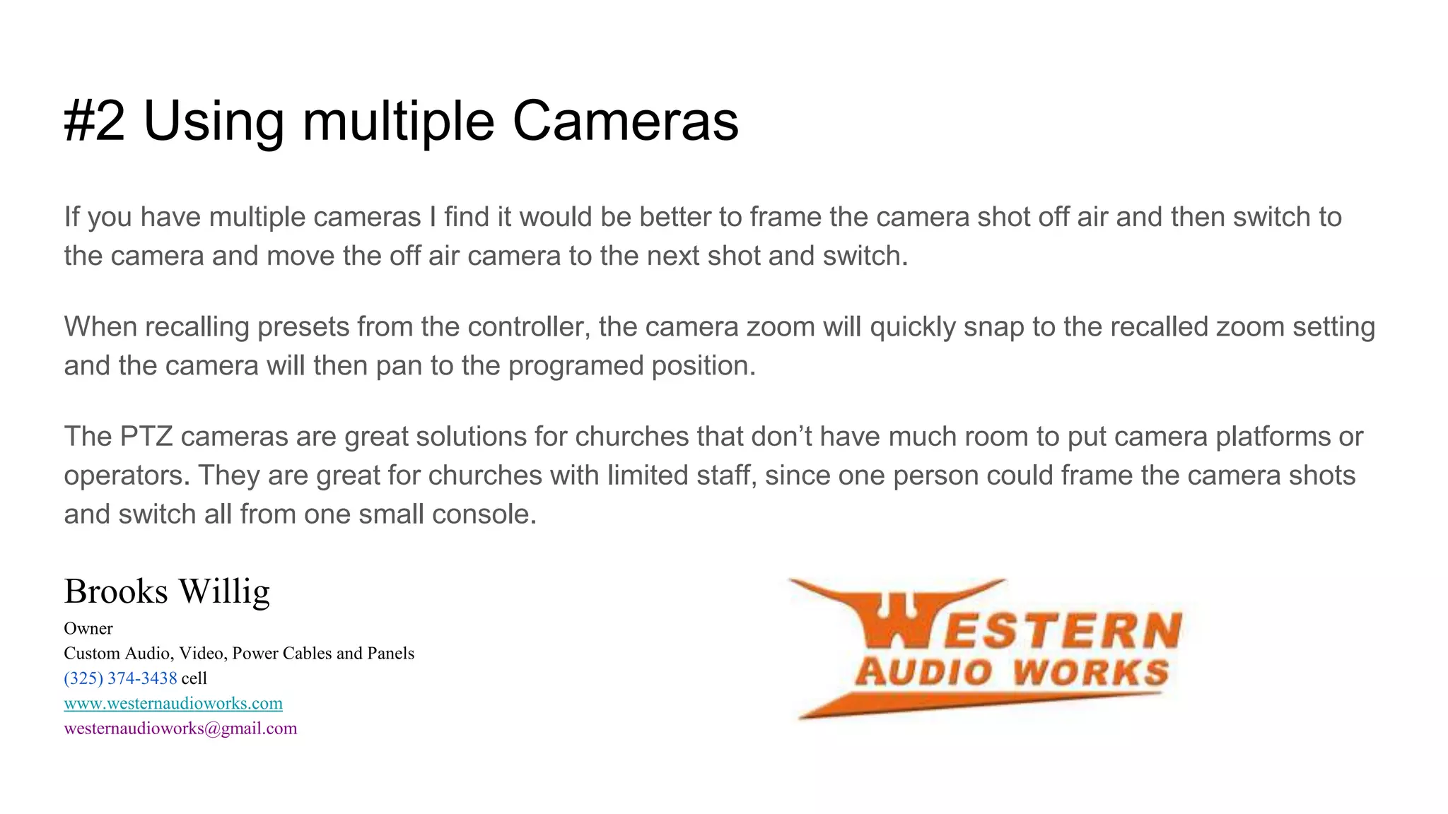#2 Using multiple Cameras
If you have multiple cameras I find it would be better to frame the camera shot off air and then switch to
the camera and move the off air camera to the next shot and switch.
When recalling presets from the controller, the camera zoom will quickly snap to the recalled zoom setting
and the camera will then pan to the programed position.
The PTZ cameras are great solutions for churches that don’t have much room to put camera platforms or
operators. They are great for churches with limited staff, since one person could frame the camera shots
and switch all from one small console.
Brooks Willig
Owner
Custom Audio, Video, Power Cables and Panels
(325) 374-3438 cell
www.westernaudioworks.com
westernaudioworks@gmail.com
 