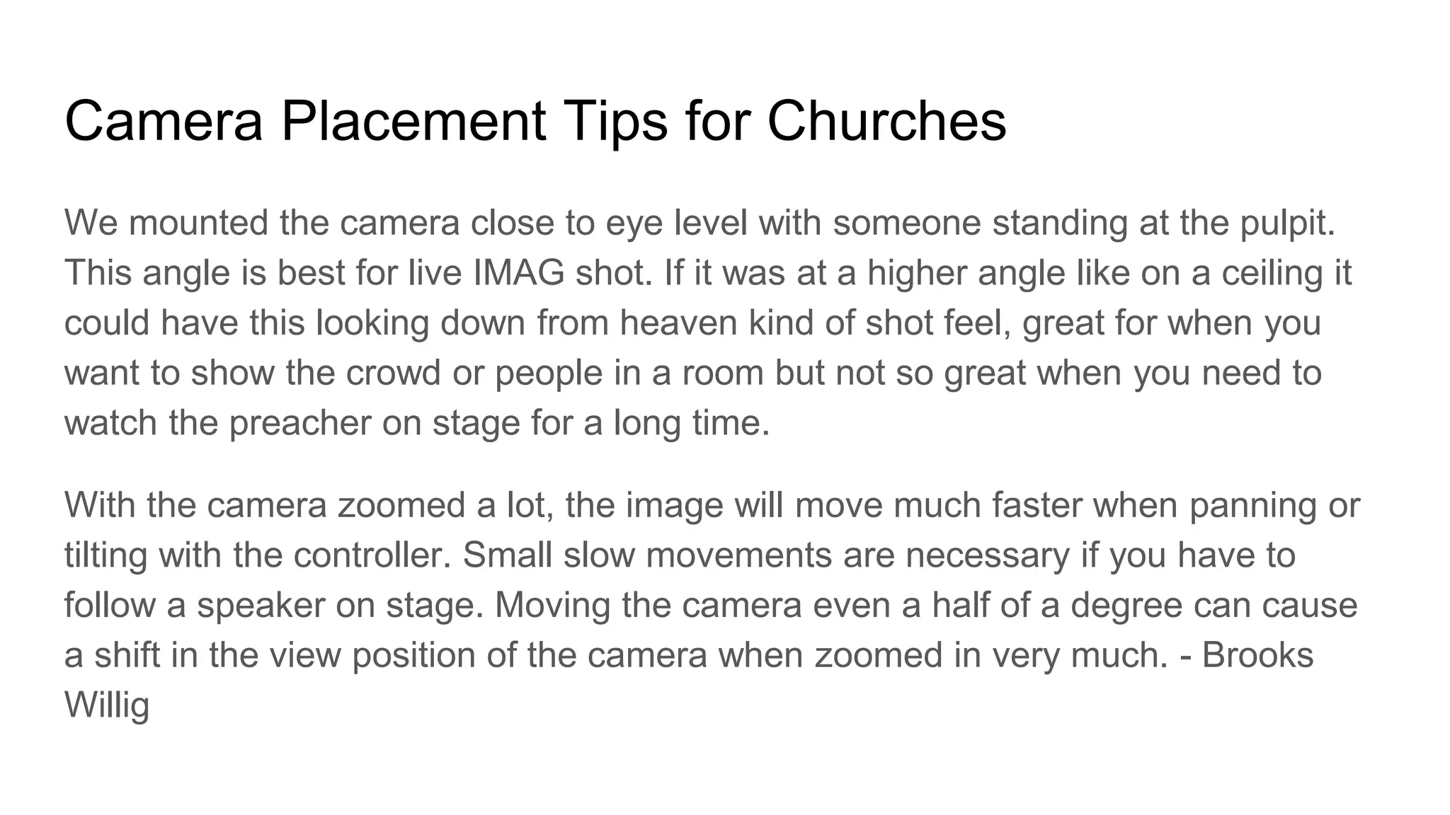 Camera Placement Tips for Churches
We mounted the camera close to eye level with someone standing at the pulpit.
This angle is best for live IMAG shot. If it was at a higher angle like on a ceiling it
could have this looking down from heaven kind of shot feel, great for when you
want to show the crowd or people in a room but not so great when you need to
watch the preacher on stage for a long time.
With the camera zoomed a lot, the image will move much faster when panning or
tilting with the controller. Small slow movements are necessary if you have to
follow a speaker on stage. Moving the camera even a half of a degree can cause
a shift in the view position of the camera when zoomed in very much. - Brooks
Willig
 