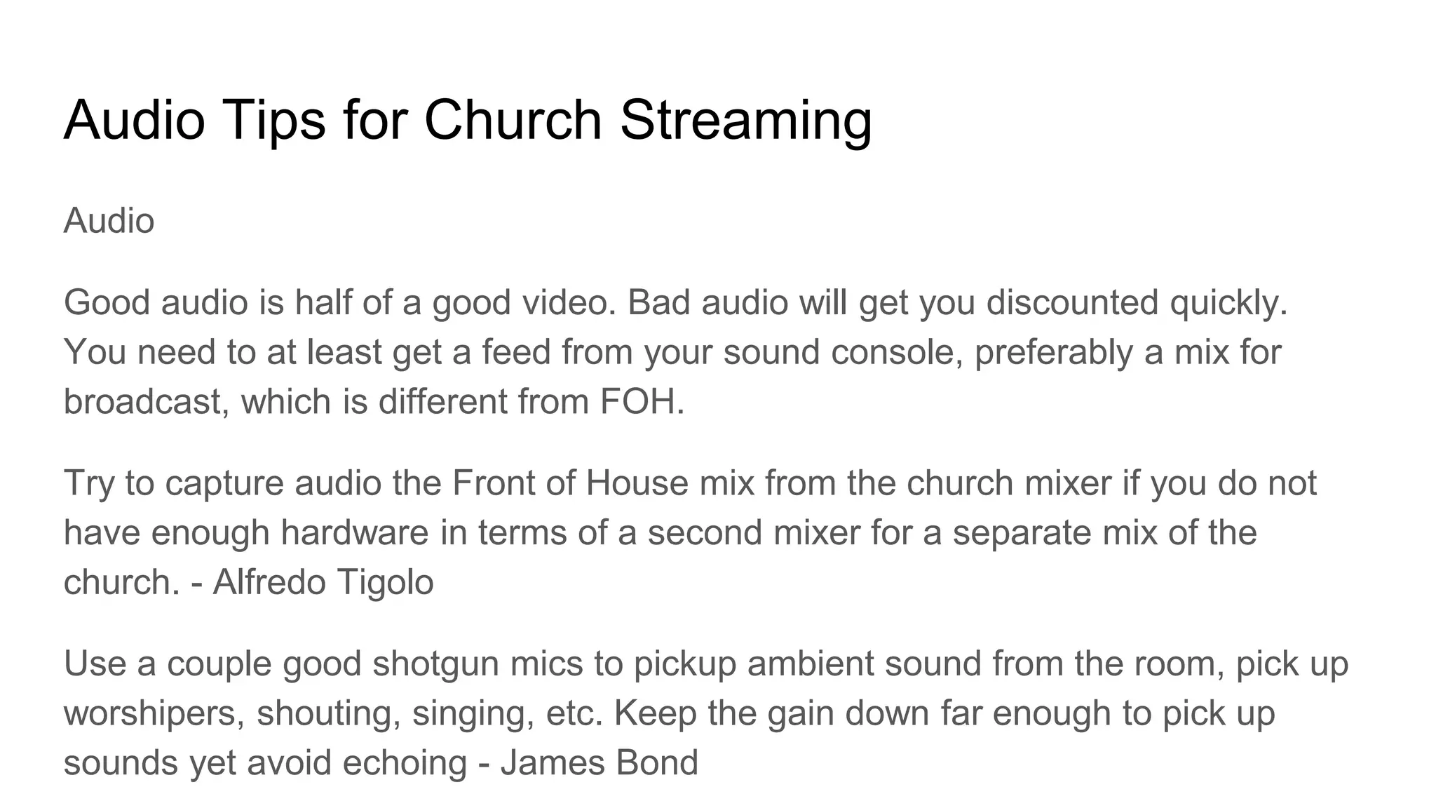 Audio Tips for Church Streaming
Audio
Good audio is half of a good video. Bad audio will get you discounted quickly.
You need to at least get a feed from your sound console, preferably a mix for
broadcast, which is different from FOH.
Try to capture audio the Front of House mix from the church mixer if you do not
have enough hardware in terms of a second mixer for a separate mix of the
church. - Alfredo Tigolo
Use a couple good shotgun mics to pickup ambient sound from the room, pick up
worshipers, shouting, singing, etc. Keep the gain down far enough to pick up
sounds yet avoid echoing - James Bond
 