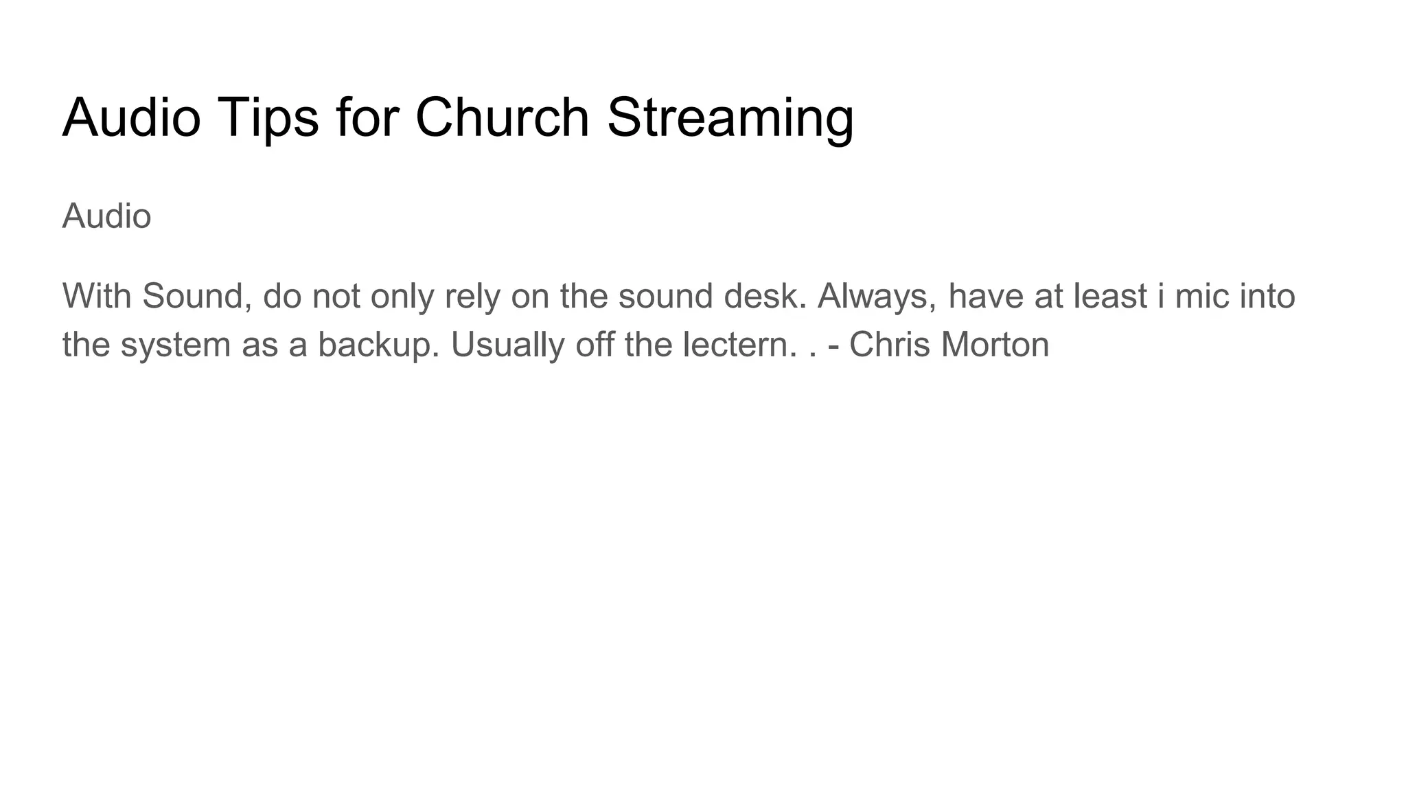 Audio Tips for Church Streaming
Audio
With Sound, do not only rely on the sound desk. Always, have at least i mic into
the system as a backup. Usually off the lectern. . - Chris Morton
 