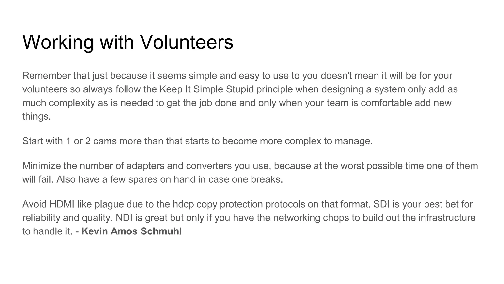 Working with Volunteers
Remember that just because it seems simple and easy to use to you doesn't mean it will be for your
volunteers so always follow the Keep It Simple Stupid principle when designing a system only add as
much complexity as is needed to get the job done and only when your team is comfortable add new
things.
Start with 1 or 2 cams more than that starts to become more complex to manage.
Minimize the number of adapters and converters you use, because at the worst possible time one of them
will fail. Also have a few spares on hand in case one breaks.
Avoid HDMI like plague due to the hdcp copy protection protocols on that format. SDI is your best bet for
reliability and quality. NDI is great but only if you have the networking chops to build out the infrastructure
to handle it. - Kevin Amos Schmuhl
 