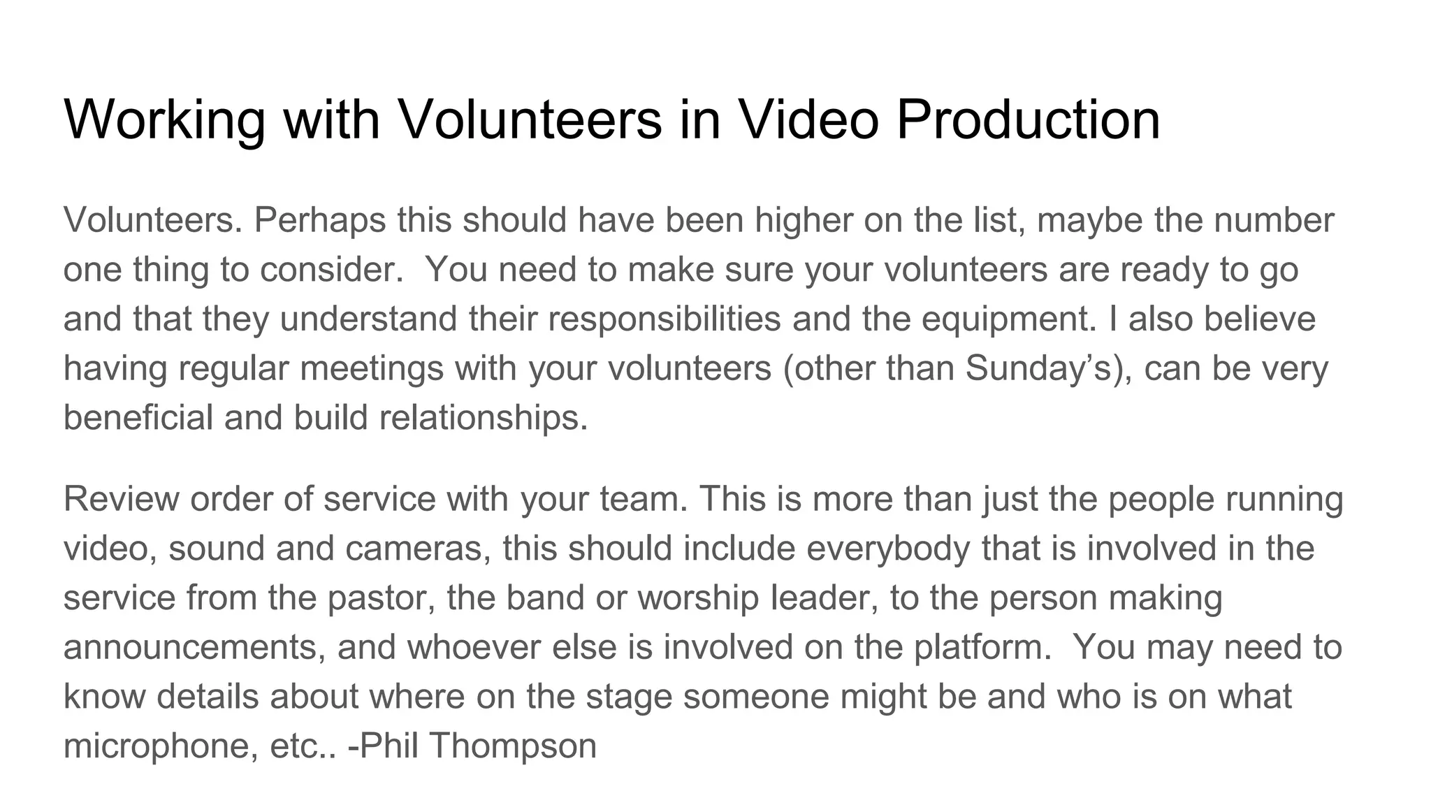 Working with Volunteers in Video Production
Volunteers. Perhaps this should have been higher on the list, maybe the number
one thing to consider. You need to make sure your volunteers are ready to go
and that they understand their responsibilities and the equipment. I also believe
having regular meetings with your volunteers (other than Sunday’s), can be very
beneficial and build relationships.
Review order of service with your team. This is more than just the people running
video, sound and cameras, this should include everybody that is involved in the
service from the pastor, the band or worship leader, to the person making
announcements, and whoever else is involved on the platform. You may need to
know details about where on the stage someone might be and who is on what
microphone, etc.. -Phil Thompson
 