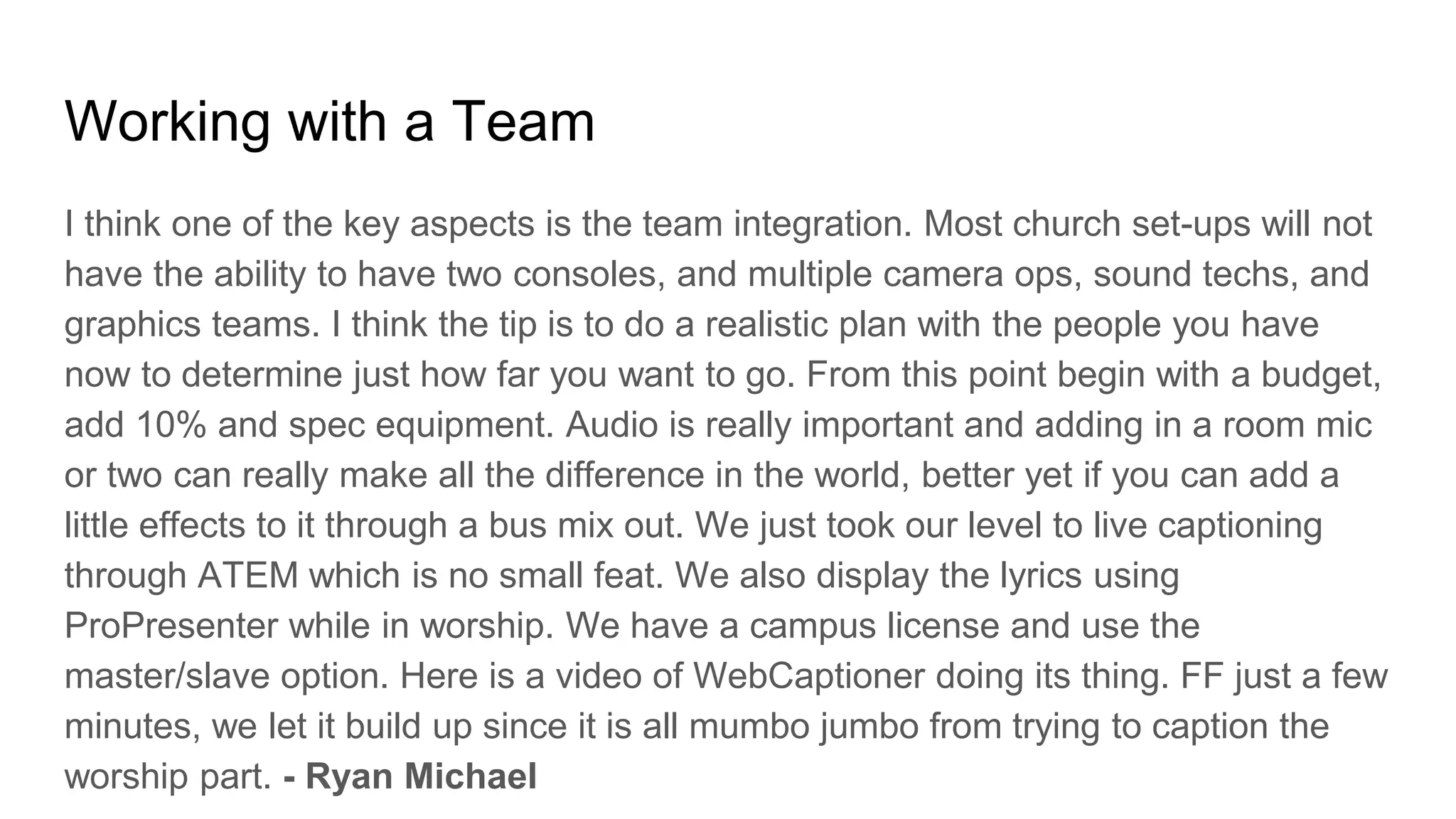 Working with a Team
I think one of the key aspects is the team integration. Most church set-ups will not
have the ability to have two consoles, and multiple camera ops, sound techs, and
graphics teams. I think the tip is to do a realistic plan with the people you have
now to determine just how far you want to go. From this point begin with a budget,
add 10% and spec equipment. Audio is really important and adding in a room mic
or two can really make all the difference in the world, better yet if you can add a
little effects to it through a bus mix out. We just took our level to live captioning
through ATEM which is no small feat. We also display the lyrics using
ProPresenter while in worship. We have a campus license and use the
master/slave option. Here is a video of WebCaptioner doing its thing. FF just a few
minutes, we let it build up since it is all mumbo jumbo from trying to caption the
worship part. - Ryan Michael
 