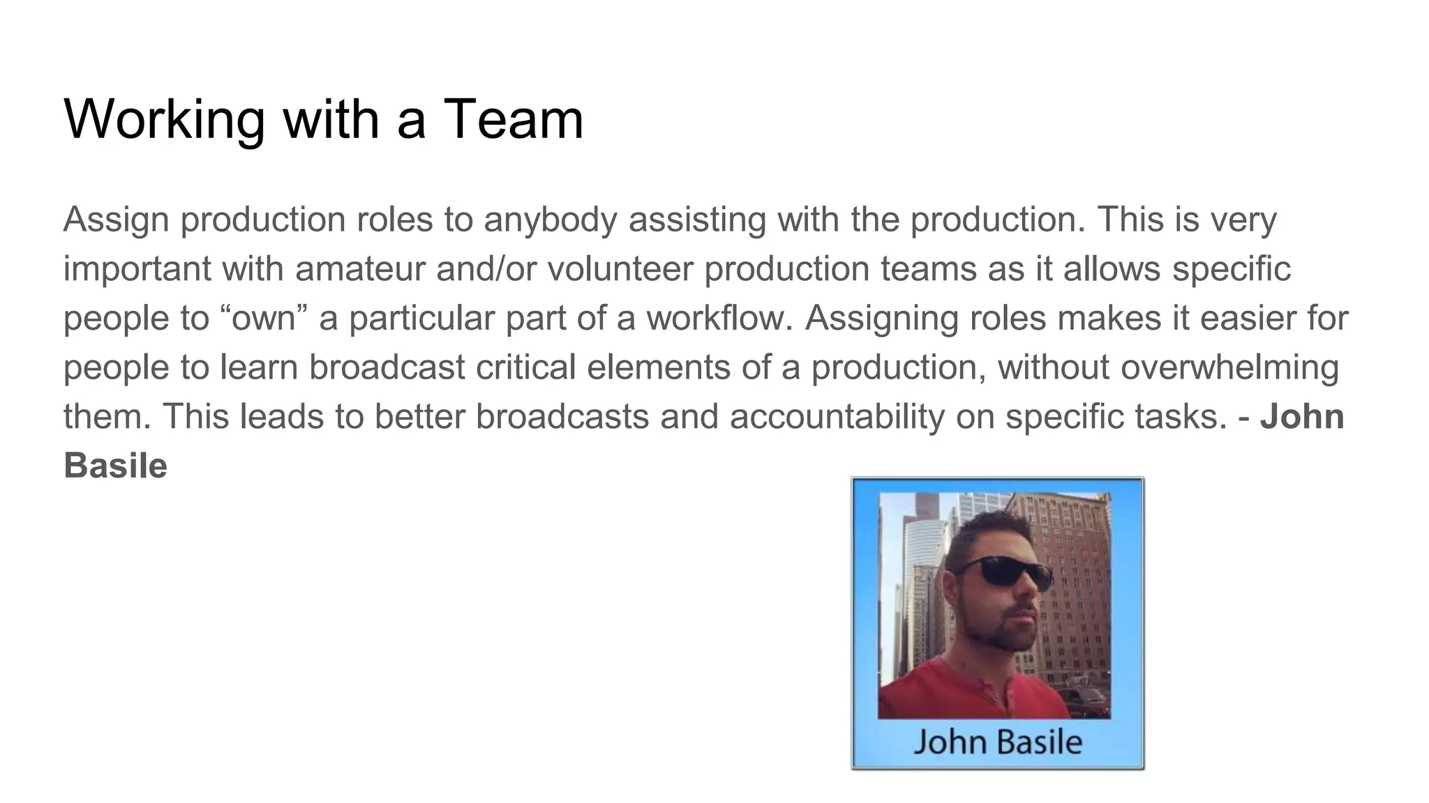 Working with a Team
Assign production roles to anybody assisting with the production. This is very
important with amateur and/or volunteer production teams as it allows specific
people to “own” a particular part of a workflow. Assigning roles makes it easier for
people to learn broadcast critical elements of a production, without overwhelming
them. This leads to better broadcasts and accountability on specific tasks. - John
Basile
 