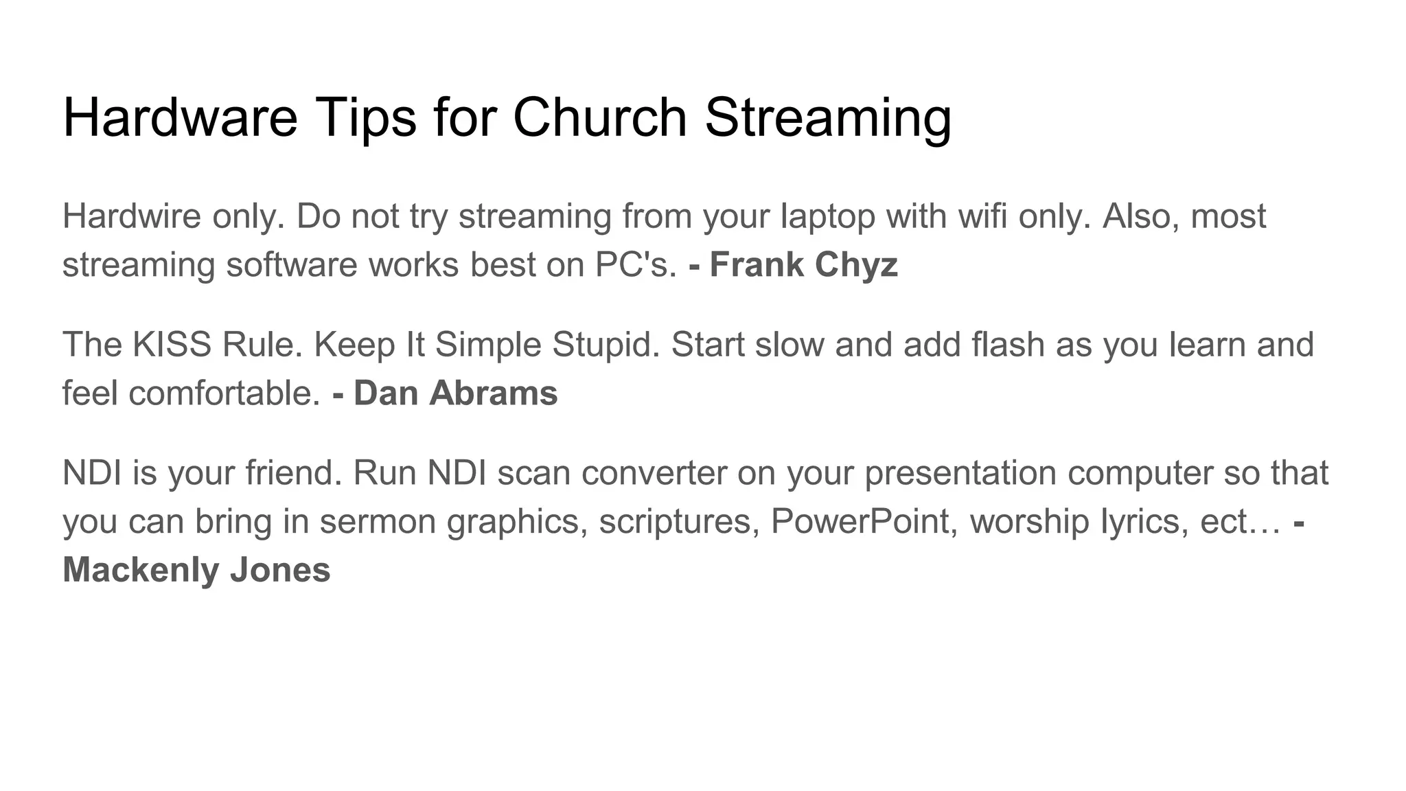 Hardware Tips for Church Streaming
Hardwire only. Do not try streaming from your laptop with wifi only. Also, most
streaming software works best on PC's. - Frank Chyz
The KISS Rule. Keep It Simple Stupid. Start slow and add flash as you learn and
feel comfortable. - Dan Abrams
NDI is your friend. Run NDI scan converter on your presentation computer so that
you can bring in sermon graphics, scriptures, PowerPoint, worship lyrics, ect… -
Mackenly Jones
 