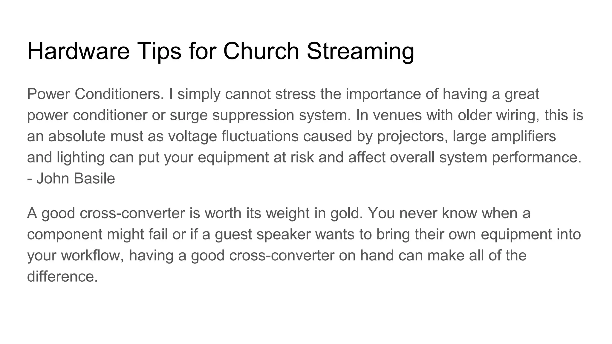 Hardware Tips for Church Streaming
Power Conditioners. I simply cannot stress the importance of having a great
power conditioner or surge suppression system. In venues with older wiring, this is
an absolute must as voltage fluctuations caused by projectors, large amplifiers
and lighting can put your equipment at risk and affect overall system performance.
- John Basile
A good cross-converter is worth its weight in gold. You never know when a
component might fail or if a guest speaker wants to bring their own equipment into
your workflow, having a good cross-converter on hand can make all of the
difference.
 