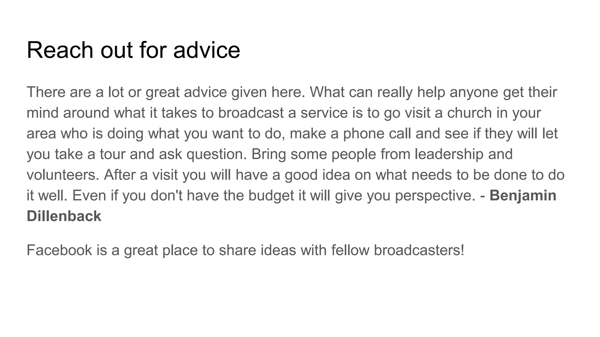 Reach out for advice
There are a lot or great advice given here. What can really help anyone get their
mind around what it takes to broadcast a service is to go visit a church in your
area who is doing what you want to do, make a phone call and see if they will let
you take a tour and ask question. Bring some people from leadership and
volunteers. After a visit you will have a good idea on what needs to be done to do
it well. Even if you don't have the budget it will give you perspective. - Benjamin
Dillenback
Facebook is a great place to share ideas with fellow broadcasters!
 