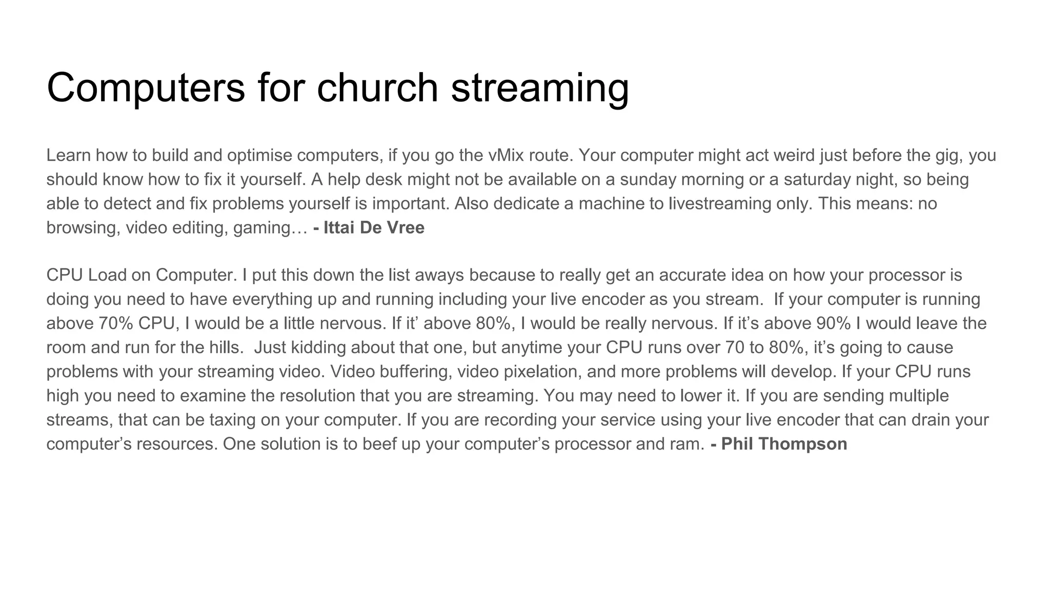 Computers for church streaming
Learn how to build and optimise computers, if you go the vMix route. Your computer might act weird just before the gig, you
should know how to fix it yourself. A help desk might not be available on a sunday morning or a saturday night, so being
able to detect and fix problems yourself is important. Also dedicate a machine to livestreaming only. This means: no
browsing, video editing, gaming… - Ittai De Vree
CPU Load on Computer. I put this down the list aways because to really get an accurate idea on how your processor is
doing you need to have everything up and running including your live encoder as you stream. If your computer is running
above 70% CPU, I would be a little nervous. If it’ above 80%, I would be really nervous. If it’s above 90% I would leave the
room and run for the hills. Just kidding about that one, but anytime your CPU runs over 70 to 80%, it’s going to cause
problems with your streaming video. Video buffering, video pixelation, and more problems will develop. If your CPU runs
high you need to examine the resolution that you are streaming. You may need to lower it. If you are sending multiple
streams, that can be taxing on your computer. If you are recording your service using your live encoder that can drain your
computer’s resources. One solution is to beef up your computer’s processor and ram. - Phil Thompson
 