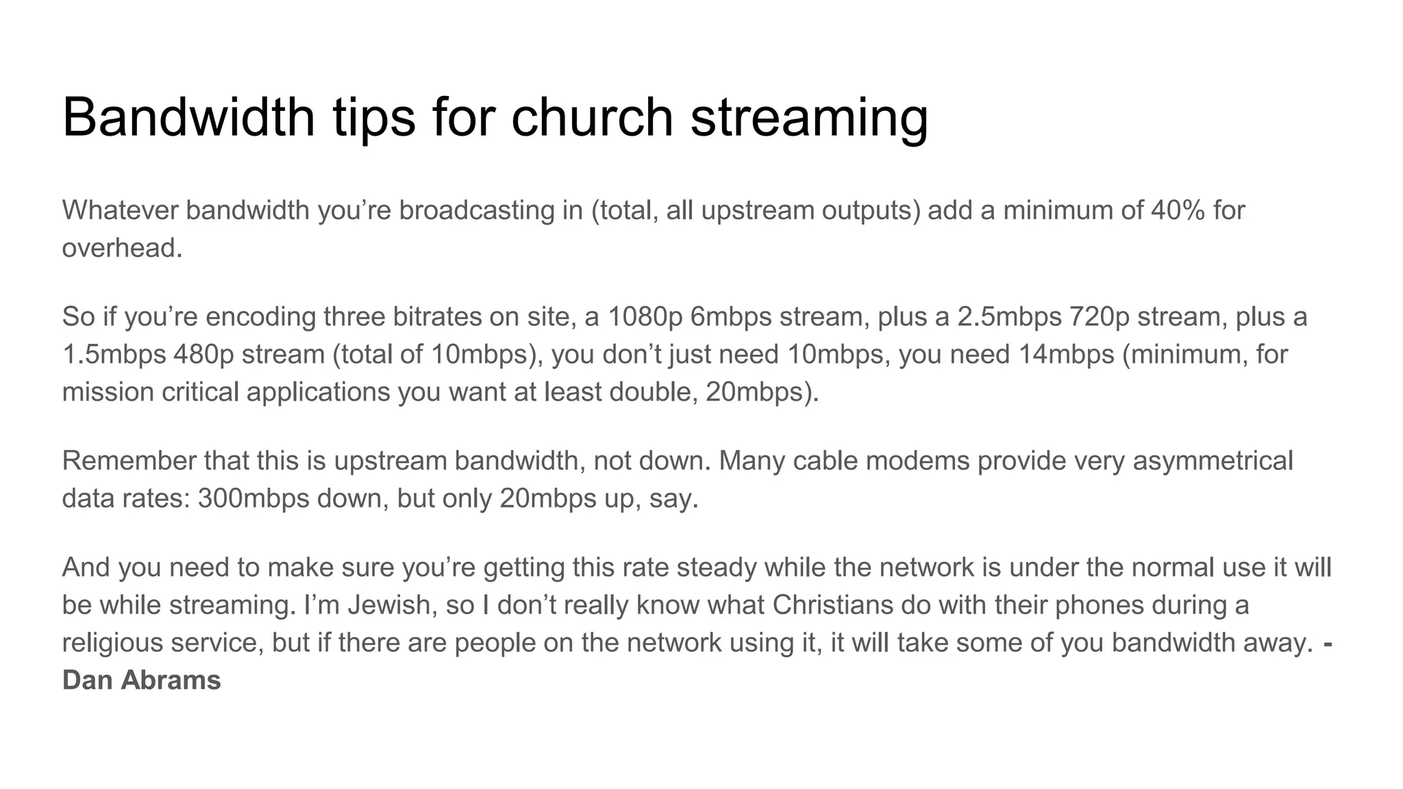 Bandwidth tips for church streaming
Whatever bandwidth you’re broadcasting in (total, all upstream outputs) add a minimum of 40% for
overhead.
So if you’re encoding three bitrates on site, a 1080p 6mbps stream, plus a 2.5mbps 720p stream, plus a
1.5mbps 480p stream (total of 10mbps), you don’t just need 10mbps, you need 14mbps (minimum, for
mission critical applications you want at least double, 20mbps).
Remember that this is upstream bandwidth, not down. Many cable modems provide very asymmetrical
data rates: 300mbps down, but only 20mbps up, say.
And you need to make sure you’re getting this rate steady while the network is under the normal use it will
be while streaming. I’m Jewish, so I don’t really know what Christians do with their phones during a
religious service, but if there are people on the network using it, it will take some of you bandwidth away. -
Dan Abrams
 