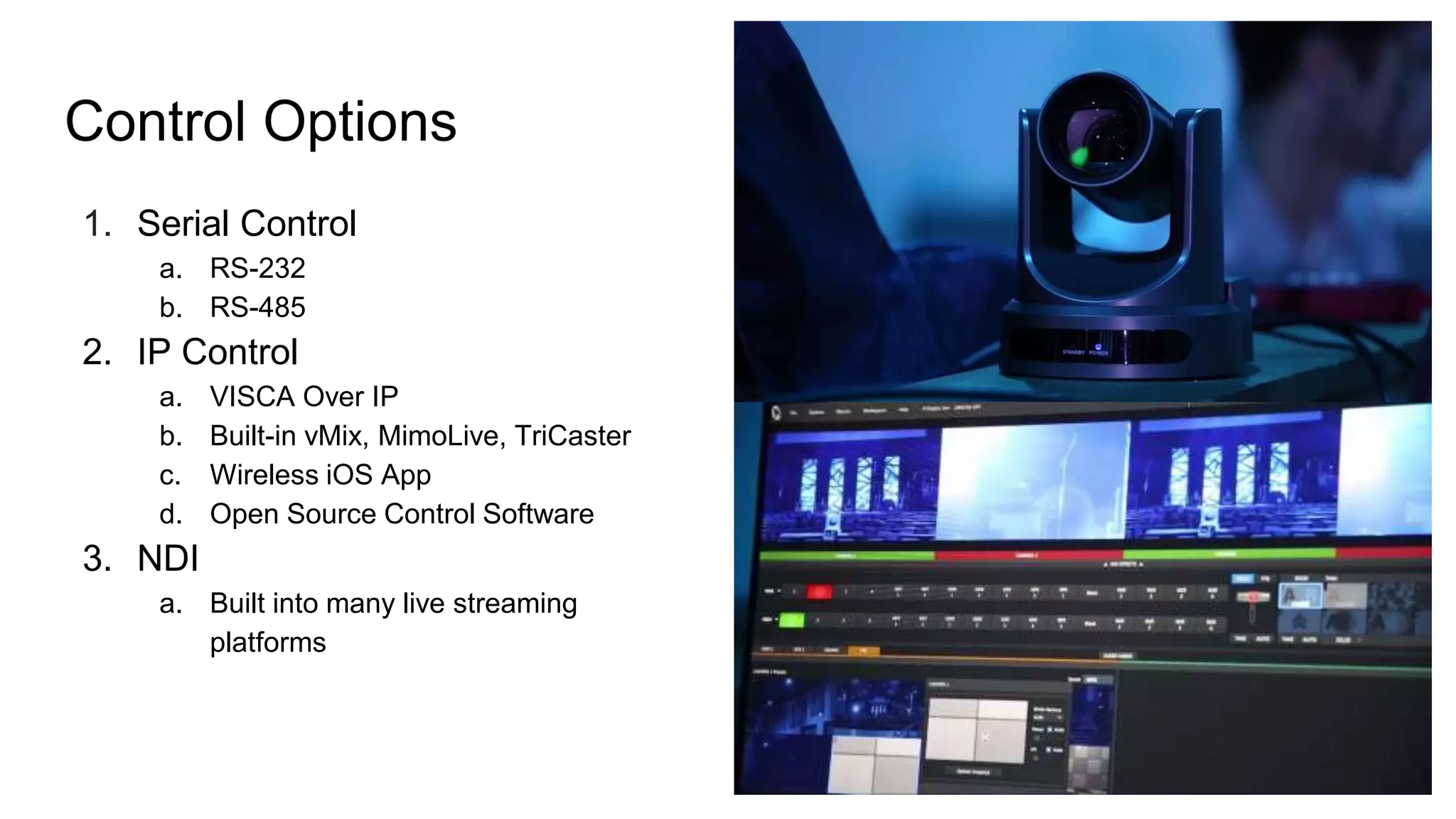 Control Options
1. Serial Control
a. RS-232
b. RS-485
2. IP Control
a. VISCA Over IP
b. Built-in vMix, MimoLive, TriCaster
c. Wireless iOS App
d. Open Source Control Software
3. NDI
a. Built into many live streaming
platforms
 